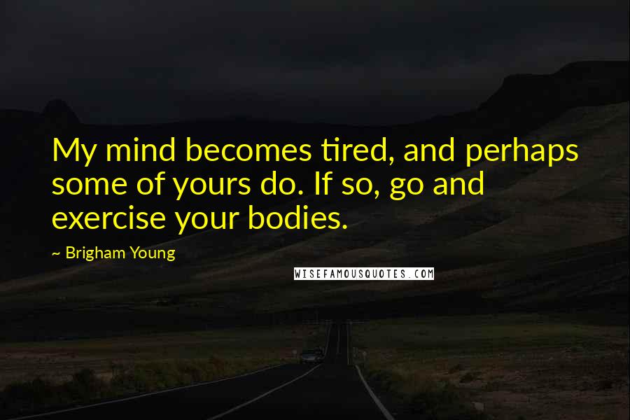 Brigham Young Quotes: My mind becomes tired, and perhaps some of yours do. If so, go and exercise your bodies.