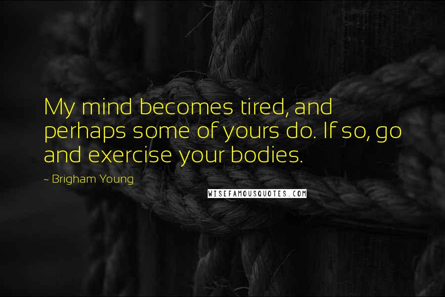 Brigham Young Quotes: My mind becomes tired, and perhaps some of yours do. If so, go and exercise your bodies.