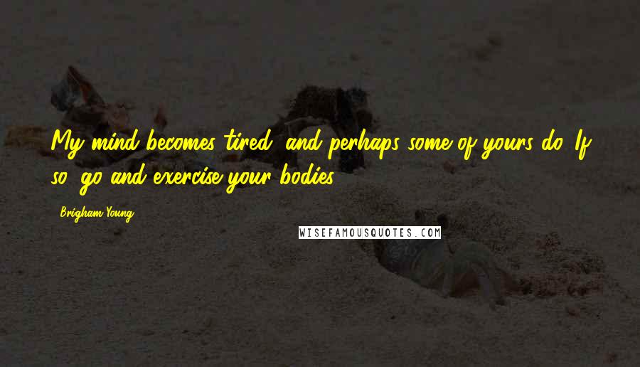 Brigham Young Quotes: My mind becomes tired, and perhaps some of yours do. If so, go and exercise your bodies.