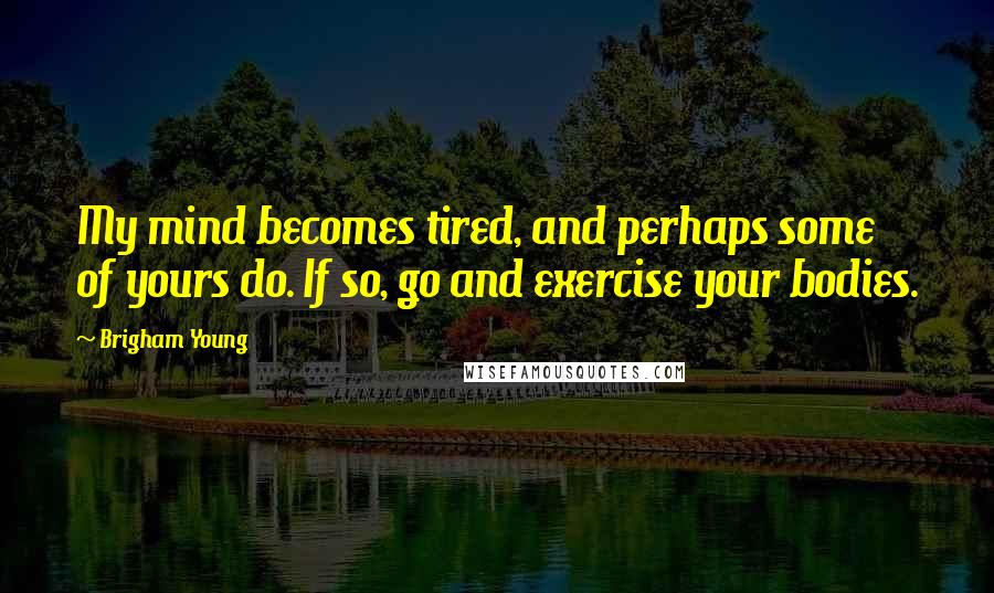 Brigham Young Quotes: My mind becomes tired, and perhaps some of yours do. If so, go and exercise your bodies.