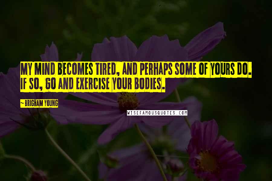 Brigham Young Quotes: My mind becomes tired, and perhaps some of yours do. If so, go and exercise your bodies.