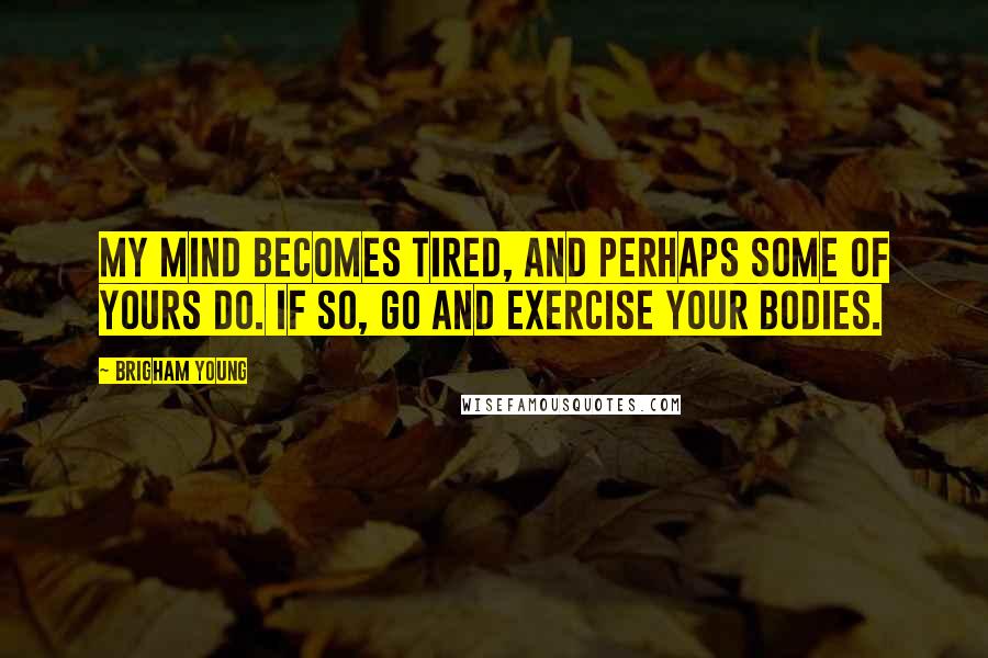 Brigham Young Quotes: My mind becomes tired, and perhaps some of yours do. If so, go and exercise your bodies.