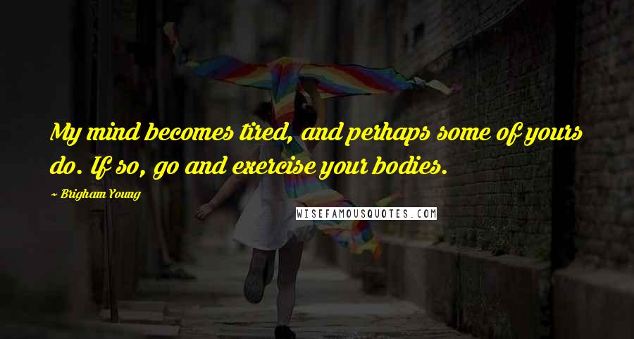 Brigham Young Quotes: My mind becomes tired, and perhaps some of yours do. If so, go and exercise your bodies.