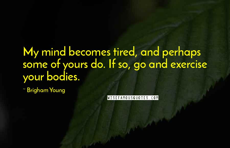 Brigham Young Quotes: My mind becomes tired, and perhaps some of yours do. If so, go and exercise your bodies.