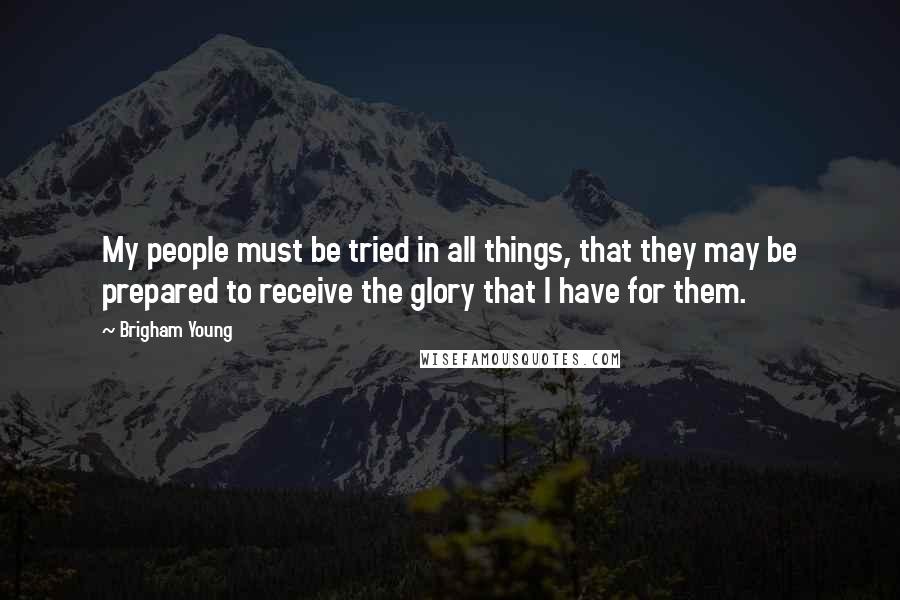 Brigham Young Quotes: My people must be tried in all things, that they may be prepared to receive the glory that I have for them.