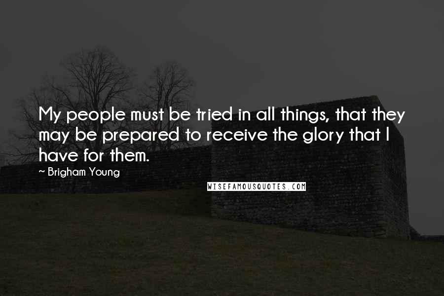 Brigham Young Quotes: My people must be tried in all things, that they may be prepared to receive the glory that I have for them.