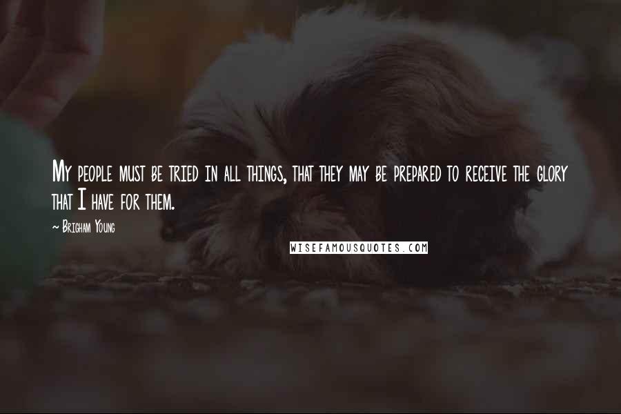 Brigham Young Quotes: My people must be tried in all things, that they may be prepared to receive the glory that I have for them.
