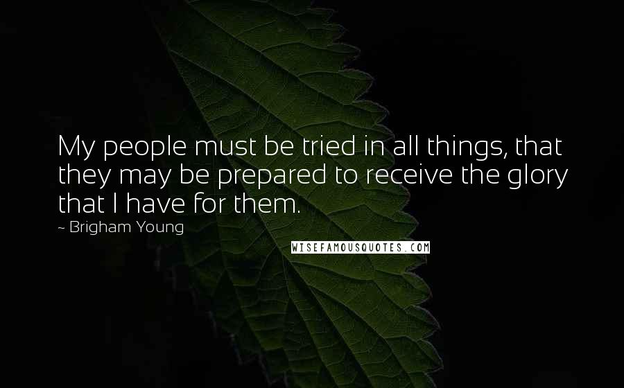 Brigham Young Quotes: My people must be tried in all things, that they may be prepared to receive the glory that I have for them.