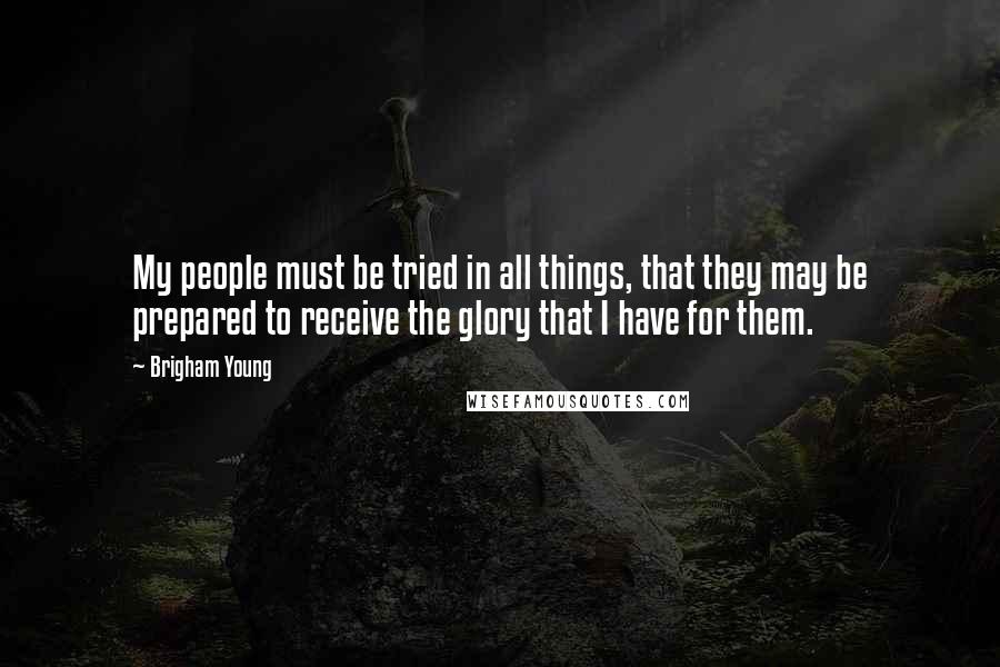 Brigham Young Quotes: My people must be tried in all things, that they may be prepared to receive the glory that I have for them.