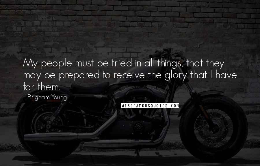 Brigham Young Quotes: My people must be tried in all things, that they may be prepared to receive the glory that I have for them.