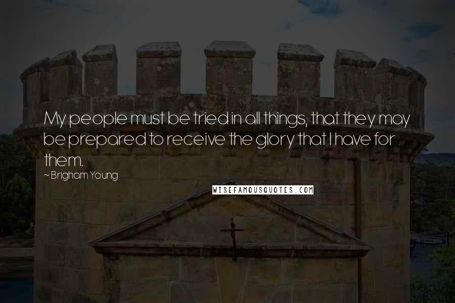 Brigham Young Quotes: My people must be tried in all things, that they may be prepared to receive the glory that I have for them.