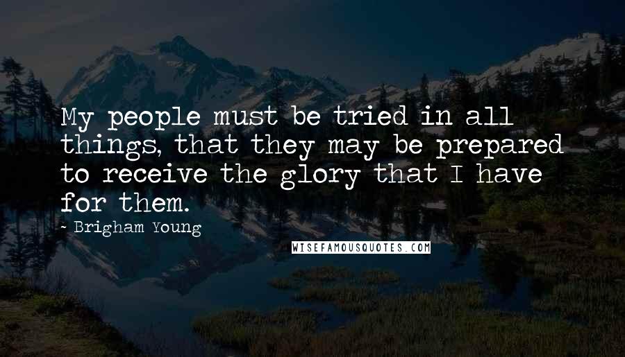 Brigham Young Quotes: My people must be tried in all things, that they may be prepared to receive the glory that I have for them.