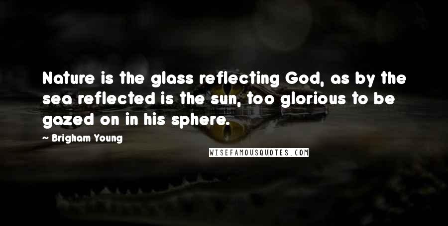 Brigham Young Quotes: Nature is the glass reflecting God, as by the sea reflected is the sun, too glorious to be gazed on in his sphere.