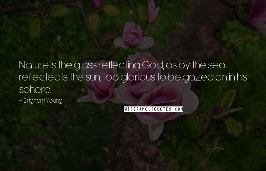 Brigham Young Quotes: Nature is the glass reflecting God, as by the sea reflected is the sun, too glorious to be gazed on in his sphere.