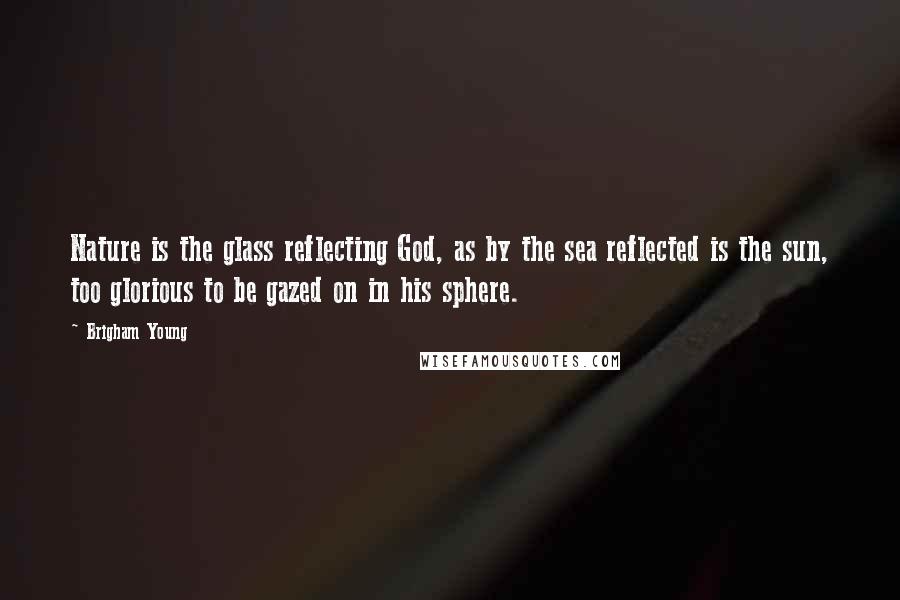 Brigham Young Quotes: Nature is the glass reflecting God, as by the sea reflected is the sun, too glorious to be gazed on in his sphere.