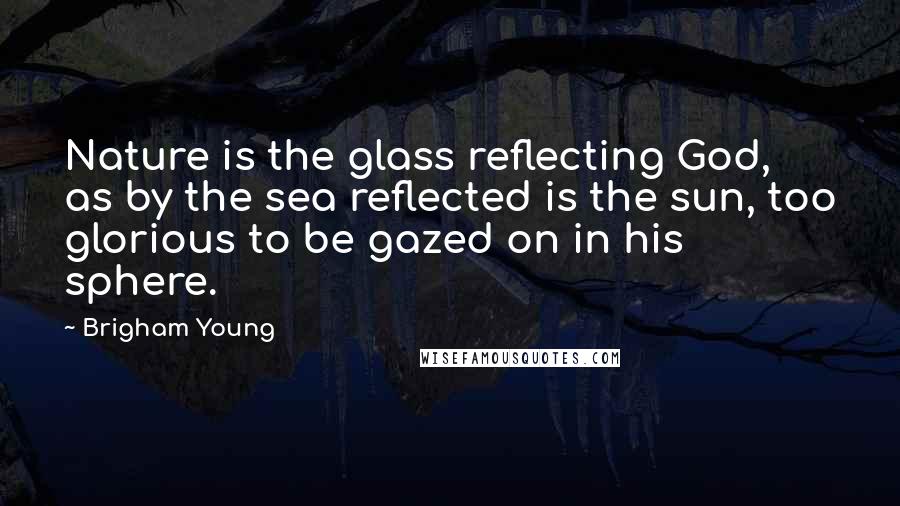 Brigham Young Quotes: Nature is the glass reflecting God, as by the sea reflected is the sun, too glorious to be gazed on in his sphere.