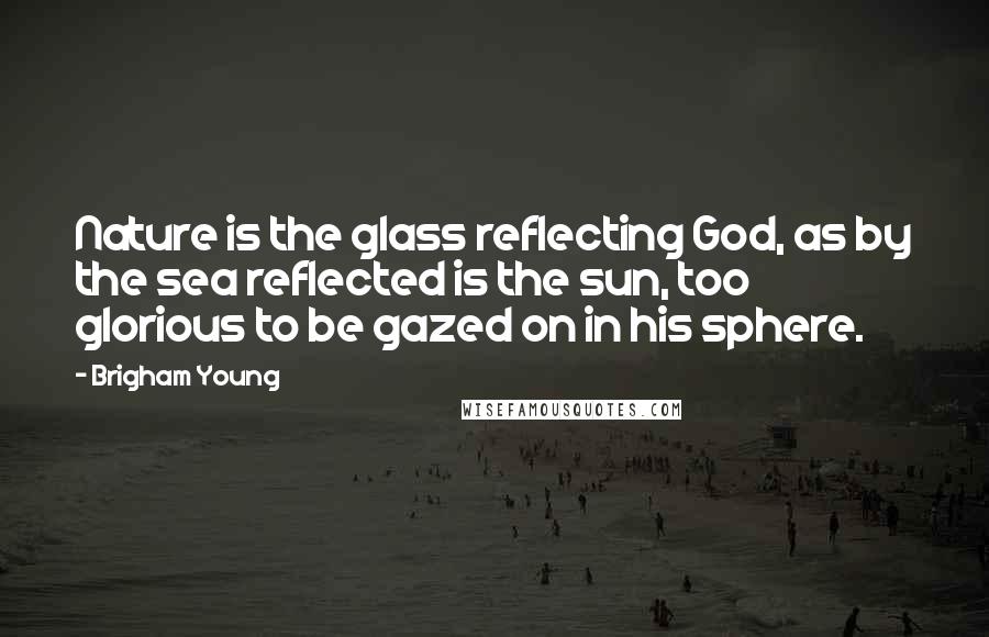 Brigham Young Quotes: Nature is the glass reflecting God, as by the sea reflected is the sun, too glorious to be gazed on in his sphere.