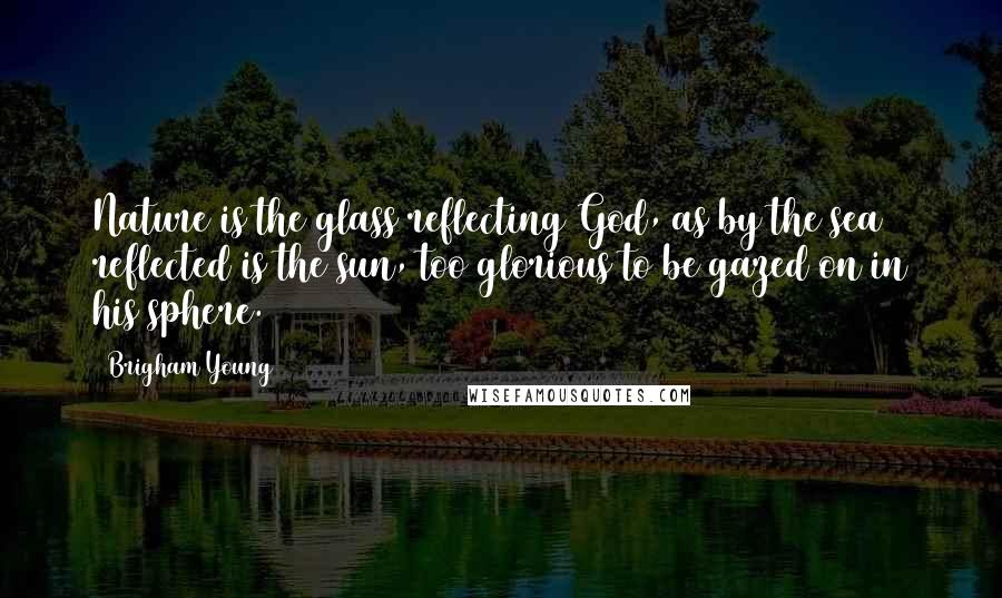 Brigham Young Quotes: Nature is the glass reflecting God, as by the sea reflected is the sun, too glorious to be gazed on in his sphere.