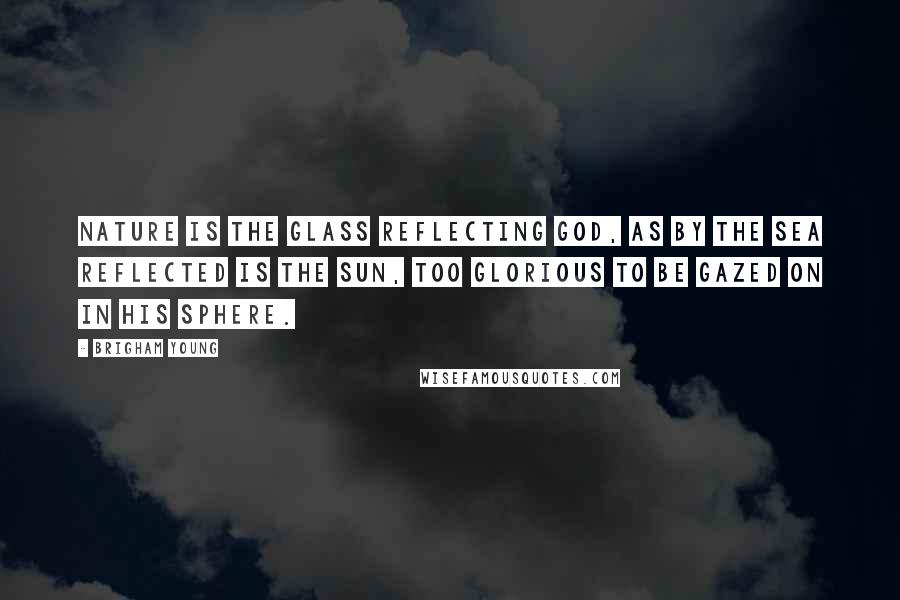 Brigham Young Quotes: Nature is the glass reflecting God, as by the sea reflected is the sun, too glorious to be gazed on in his sphere.