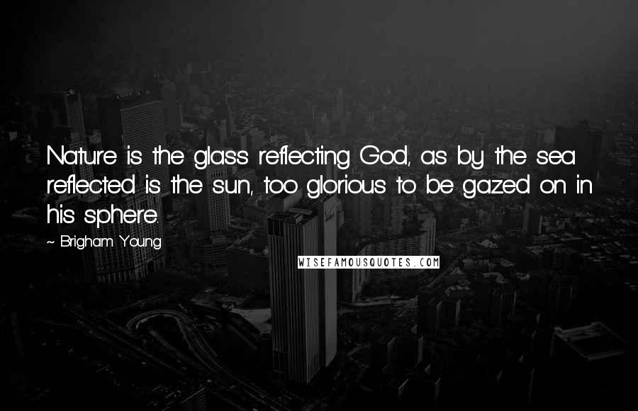 Brigham Young Quotes: Nature is the glass reflecting God, as by the sea reflected is the sun, too glorious to be gazed on in his sphere.