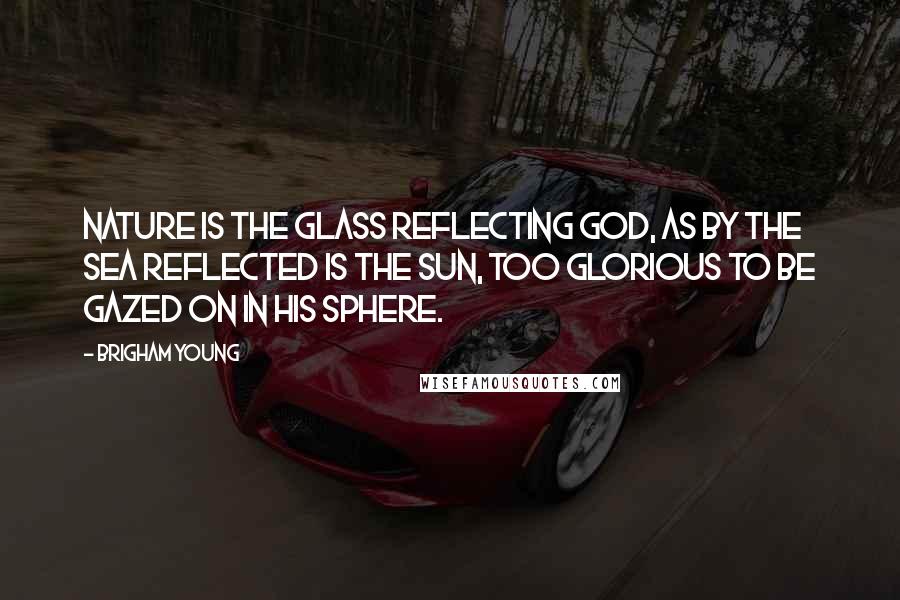 Brigham Young Quotes: Nature is the glass reflecting God, as by the sea reflected is the sun, too glorious to be gazed on in his sphere.