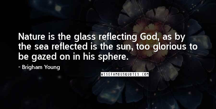 Brigham Young Quotes: Nature is the glass reflecting God, as by the sea reflected is the sun, too glorious to be gazed on in his sphere.