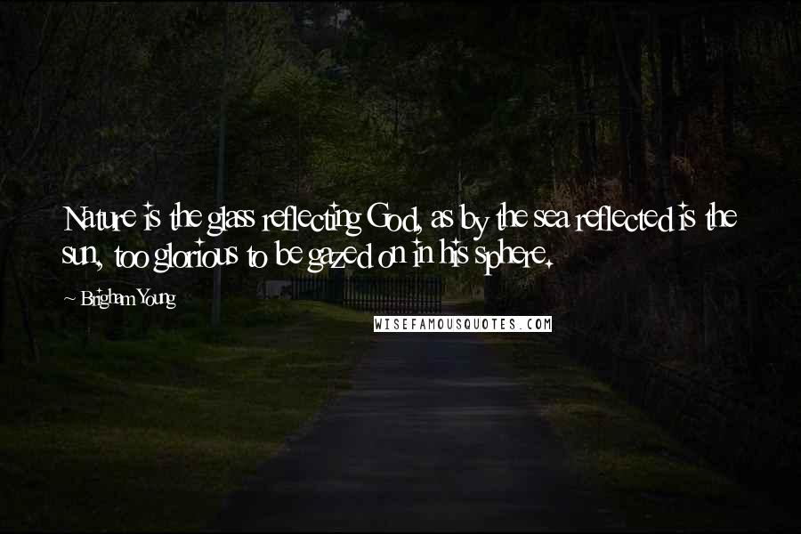 Brigham Young Quotes: Nature is the glass reflecting God, as by the sea reflected is the sun, too glorious to be gazed on in his sphere.