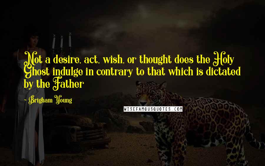 Brigham Young Quotes: Not a desire, act, wish, or thought does the Holy Ghost indulge in contrary to that which is dictated by the Father