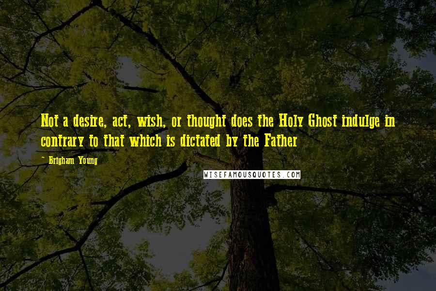 Brigham Young Quotes: Not a desire, act, wish, or thought does the Holy Ghost indulge in contrary to that which is dictated by the Father