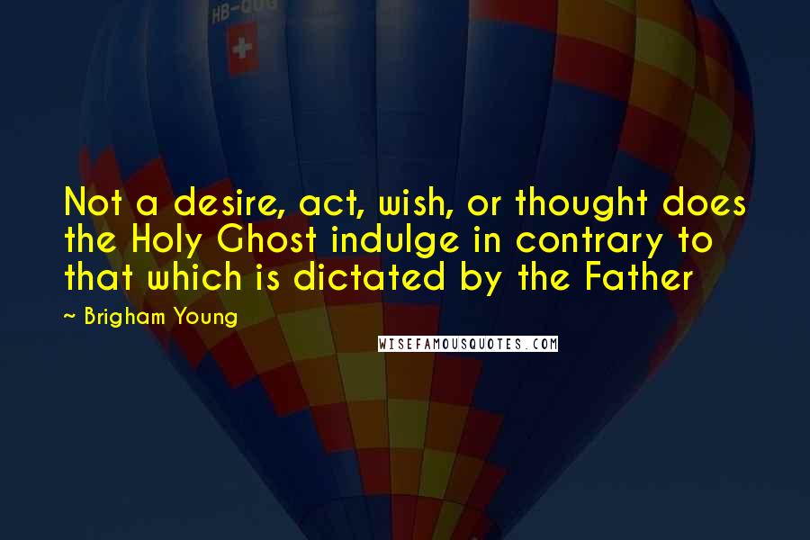 Brigham Young Quotes: Not a desire, act, wish, or thought does the Holy Ghost indulge in contrary to that which is dictated by the Father