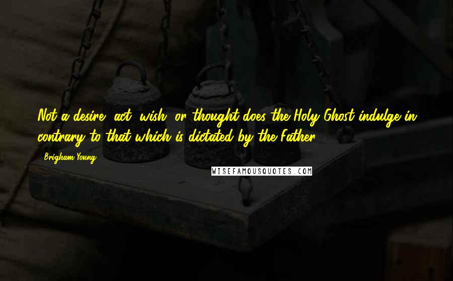 Brigham Young Quotes: Not a desire, act, wish, or thought does the Holy Ghost indulge in contrary to that which is dictated by the Father