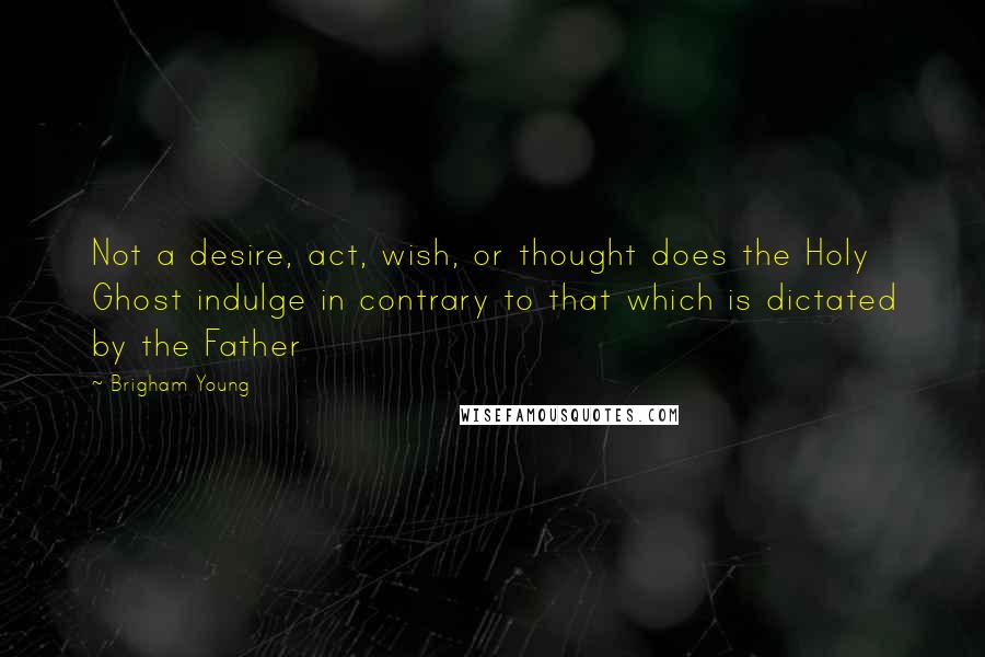 Brigham Young Quotes: Not a desire, act, wish, or thought does the Holy Ghost indulge in contrary to that which is dictated by the Father