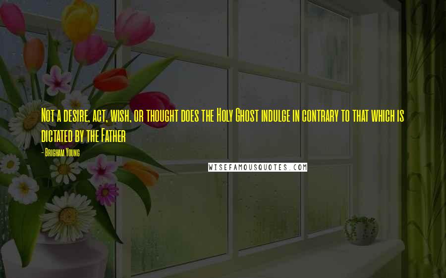 Brigham Young Quotes: Not a desire, act, wish, or thought does the Holy Ghost indulge in contrary to that which is dictated by the Father