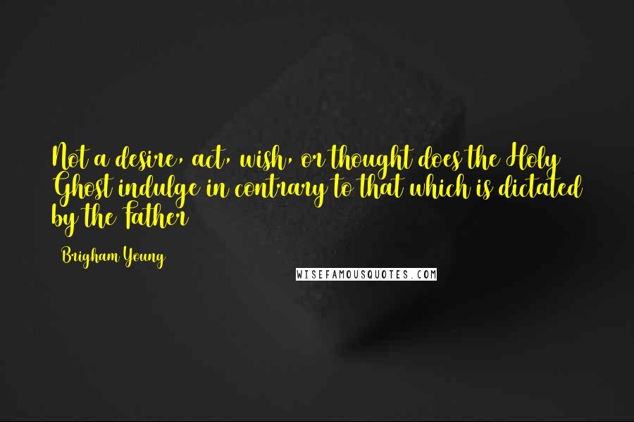 Brigham Young Quotes: Not a desire, act, wish, or thought does the Holy Ghost indulge in contrary to that which is dictated by the Father