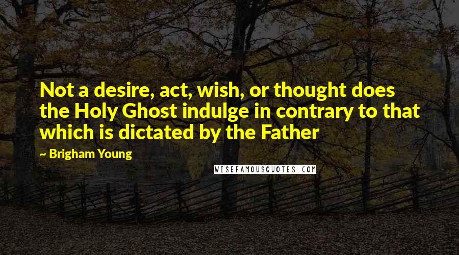 Brigham Young Quotes: Not a desire, act, wish, or thought does the Holy Ghost indulge in contrary to that which is dictated by the Father