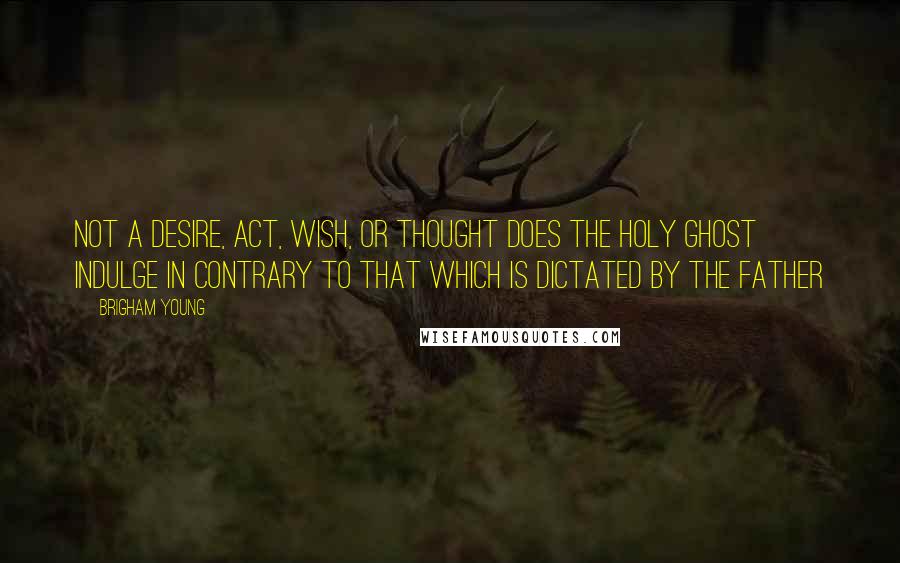 Brigham Young Quotes: Not a desire, act, wish, or thought does the Holy Ghost indulge in contrary to that which is dictated by the Father