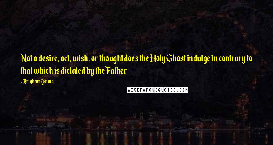 Brigham Young Quotes: Not a desire, act, wish, or thought does the Holy Ghost indulge in contrary to that which is dictated by the Father