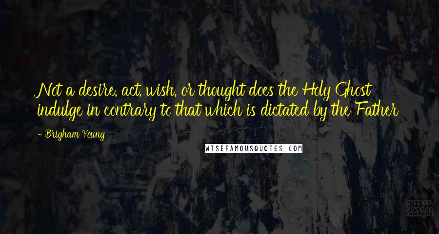 Brigham Young Quotes: Not a desire, act, wish, or thought does the Holy Ghost indulge in contrary to that which is dictated by the Father