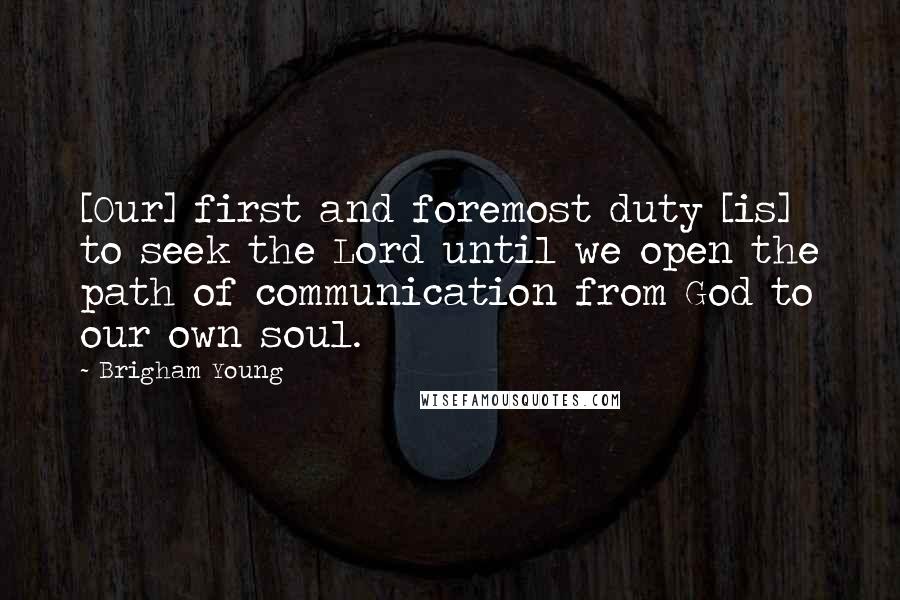 Brigham Young Quotes: [Our] first and foremost duty [is] to seek the Lord until we open the path of communication from God to our own soul.