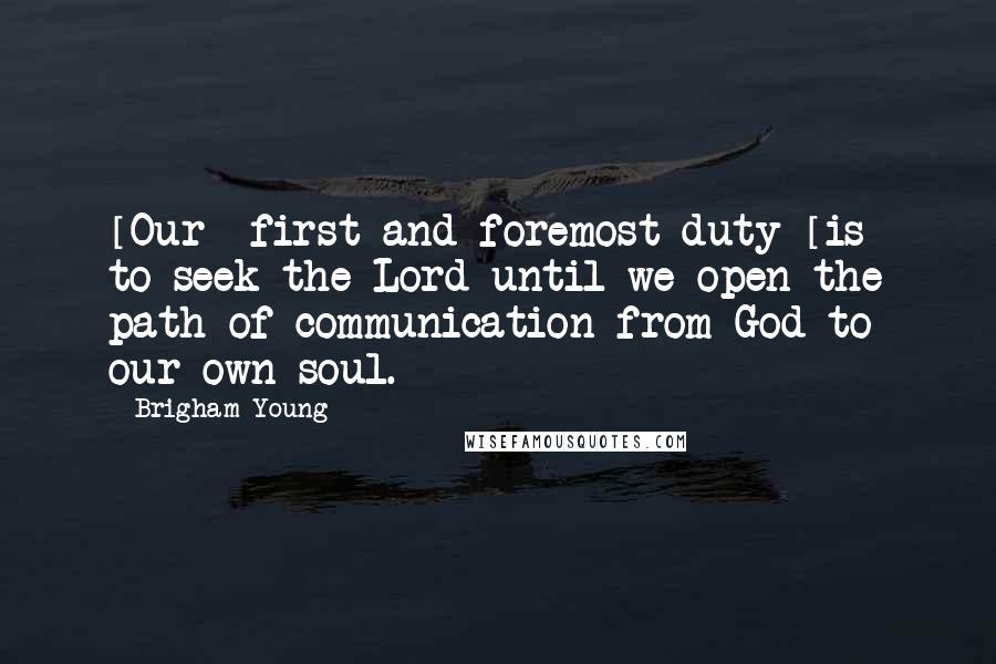 Brigham Young Quotes: [Our] first and foremost duty [is] to seek the Lord until we open the path of communication from God to our own soul.