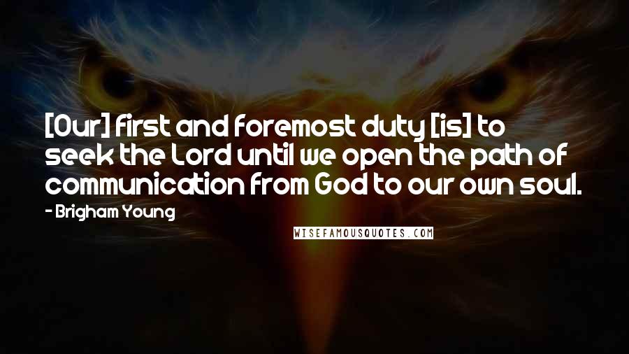 Brigham Young Quotes: [Our] first and foremost duty [is] to seek the Lord until we open the path of communication from God to our own soul.