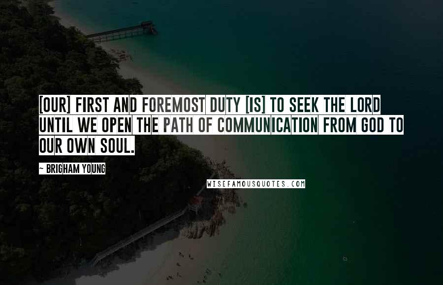 Brigham Young Quotes: [Our] first and foremost duty [is] to seek the Lord until we open the path of communication from God to our own soul.