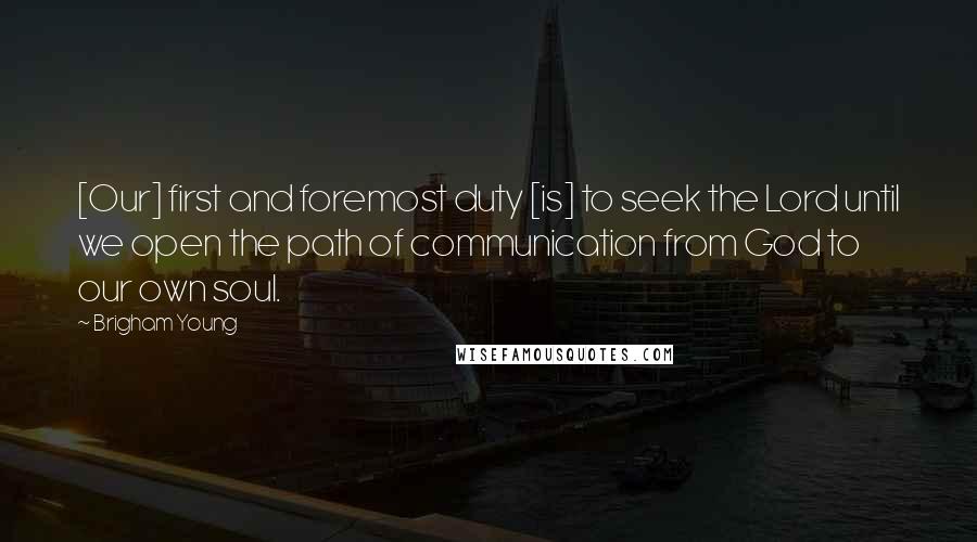 Brigham Young Quotes: [Our] first and foremost duty [is] to seek the Lord until we open the path of communication from God to our own soul.