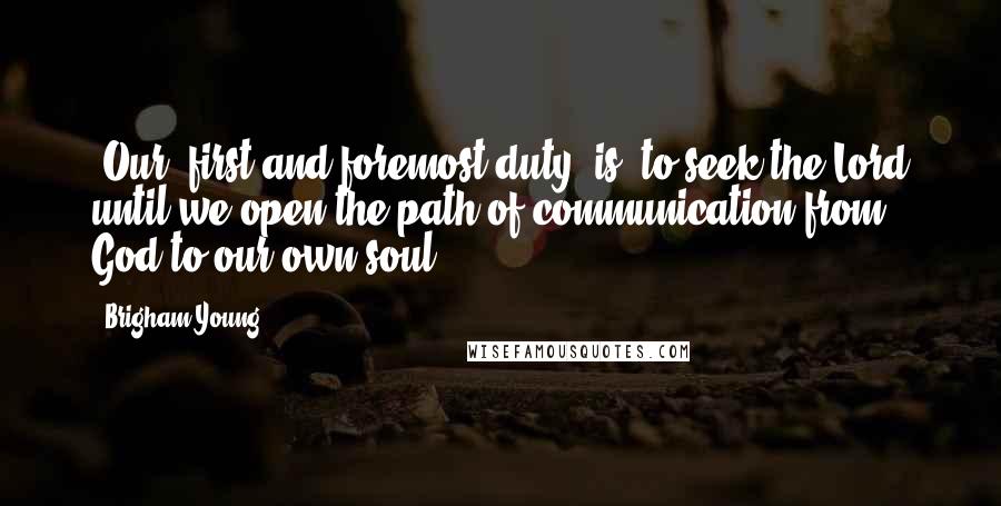 Brigham Young Quotes: [Our] first and foremost duty [is] to seek the Lord until we open the path of communication from God to our own soul.