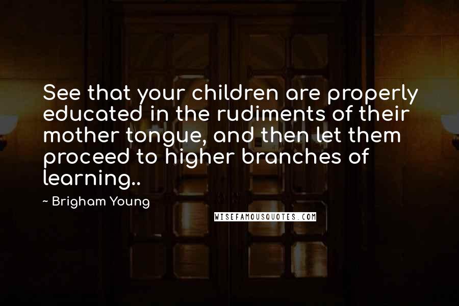 Brigham Young Quotes: See that your children are properly educated in the rudiments of their mother tongue, and then let them proceed to higher branches of learning..