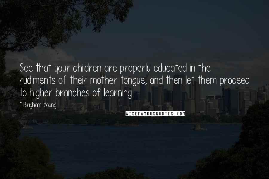 Brigham Young Quotes: See that your children are properly educated in the rudiments of their mother tongue, and then let them proceed to higher branches of learning..