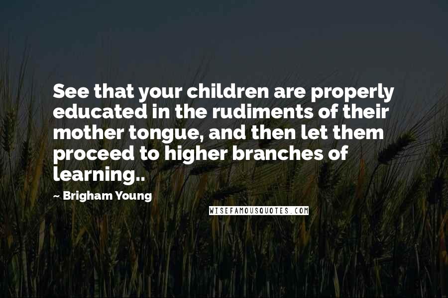 Brigham Young Quotes: See that your children are properly educated in the rudiments of their mother tongue, and then let them proceed to higher branches of learning..