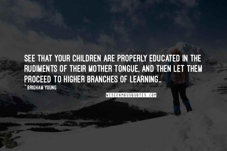 Brigham Young Quotes: See that your children are properly educated in the rudiments of their mother tongue, and then let them proceed to higher branches of learning..