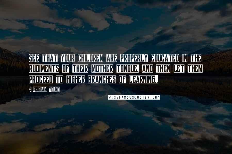 Brigham Young Quotes: See that your children are properly educated in the rudiments of their mother tongue, and then let them proceed to higher branches of learning..
