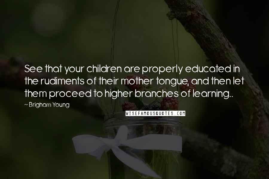 Brigham Young Quotes: See that your children are properly educated in the rudiments of their mother tongue, and then let them proceed to higher branches of learning..